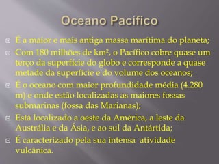  É a maior e mais antiga massa marítima do planeta; 
 Com 180 milhões de km², o Pacífico cobre quase um 
terço da superfície do globo e corresponde a quase 
metade da superfície e do volume dos oceanos; 
 É o oceano com maior profundidade média (4.280 
m) e onde estão localizadas as maiores fossas 
submarinas (fossa das Marianas); 
 Está localizado a oeste da América, a leste da 
Austrália e da Ásia, e ao sul da Antártida; 
 É caracterizado pela sua intensa atividade 
vulcânica. 
 