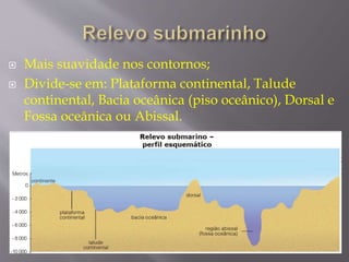  Mais suavidade nos contornos; 
 Divide-se em: Plataforma continental, Talude 
continental, Bacia oceânica (piso oceânico), Dorsal e 
Fossa oceânica ou Abissal. 
 