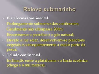  Plataforma Continental 
- Prolongamento submerso dos continentes; 
- Geralmente não ultrapassa 200m; 
- Encontramos o petróleo e o gás natural; 
- Devido a luz solar, desenvolvem-se plânctons 
vegetais e consequentemente a maior parte da 
pesca; 
 Talude continental 
- Inclinação entre a plataforma e a bacia oceânica 
(chega a 4 mil metros); 
 