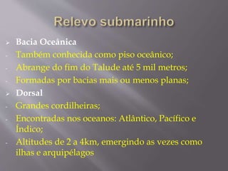  Bacia Oceânica 
- Também conhecida como piso oceânico; 
- Abrange do fim do Talude até 5 mil metros; 
- Formadas por bacias mais ou menos planas; 
 Dorsal 
- Grandes cordilheiras; 
- Encontradas nos oceanos: Atlântico, Pacífico e 
Índico; 
- Altitudes de 2 a 4km, emergindo as vezes como 
ilhas e arquipélagos 
 