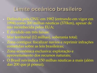 Definida pela ONU em 1982 (entrando em vigor em 
1994) como 200 milhas náuticas (370km), apesar de 
não reconhecida pelos EUA; 
 É dividido em três faixas: 
• Mar territorial (12 milhas), soberania total; 
• Zona contígua: fiscalizar navios e reprimir infrações 
cometidas sobre as leis brasileiras; 
• Zona econômica exclusiva: exploração e 
aproveitamento dos recursos naturais; 
 O Brasil reivindica 150 milhas náuticas a mais (além 
das 200 que já possui); 
 