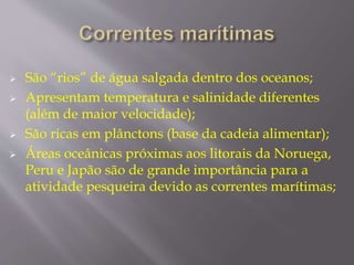  São “rios” de água salgada dentro dos oceanos; 
 Apresentam temperatura e salinidade diferentes 
(além de maior velocidade); 
 São ricas em plânctons (base da cadeia alimentar); 
 Áreas oceânicas próximas aos litorais da Noruega, 
Peru e Japão são de grande importância para a 
atividade pesqueira devido as correntes marítimas; 
 