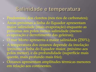  Predomínio dos cloretos (nos rios de carbonatos); 
 Áreas próximas a linha do Equador apresentam 
maior salinidade (mais evaporação) enquanto as 
próximas aos polos menos salinidade (menos 
evaporação e derretimento das geleiras); 
 O mar Morto apresenta a maior salinidade (250%); 
 A temperatura dos oceanos depende da insolação 
(próximo a linha do Equador maior, próximo aos 
polos menor), e da profundidade (superfície mais 
quente, mais profundo mais frio); 
 Oceanos apresentam amplitudes térmicas menores 
em relação aos continentes. 
 
