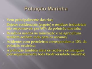  Vem principalmente dos rios; 
 Dejetos residenciais (esgoto) e resíduos industriais 
são responsáveis por 80% da poluição marinha; 
 Resíduos usados na mineração e na agricultura 
também acabam indo para os oceanos; 
 Acidentes com petroleiros correspondem a 10% da 
poluição oceânica; 
 A poluição também afeta os recifes e os mangues 
(consequentemente toda biodiversidade marinha) 
 
 