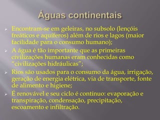  Encontram-se em geleiras, no subsolo (lençóis 
freáticos e aquíferos) além de rios e lagos (maior 
facilidade para o consumo humano); 
 A água é tão importante que as primeiras 
civilizações humanas eram conhecidas como 
“civilizações hidráulicas”; 
 Rios são usados para o consumo da água, irrigação, 
geração de energia elétrica, via de transporte, fonte 
de alimento e higiene; 
 É renovável e seu ciclo é contínuo: evaporação e 
transpiração, condensação, precipitação, 
escoamento e infiltração. 
 