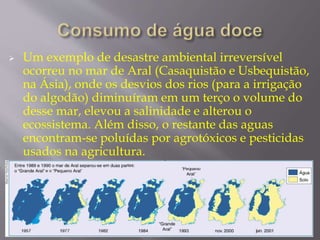  Um exemplo de desastre ambiental irreversível 
ocorreu no mar de Aral (Casaquistão e Usbequistão, 
na Ásia), onde os desvios dos rios (para a irrigação 
do algodão) diminuíram em um terço o volume do 
desse mar, elevou a salinidade e alterou o 
ecossistema. Além disso, o restante das aguas 
encontram-se poluídas por agrotóxicos e pesticidas 
usados na agricultura. 
 