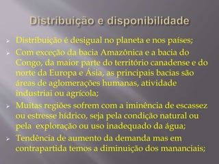  Distribuição é desigual no planeta e nos países; 
 Com exceção da bacia Amazônica e a bacia do 
Congo, da maior parte do território canadense e do 
norte da Europa e Ásia, as principais bacias são 
áreas de aglomerações humanas, atividade 
industriai ou agrícola; 
 Muitas regiões sofrem com a iminência de escassez 
ou estresse hídrico, seja pela condição natural ou 
pela exploração ou uso inadequado da água; 
 Tendência de aumento da demanda mas em 
contrapartida temos a diminuição dos mananciais; 
 