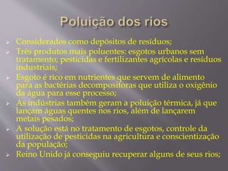  Considerados como depósitos de resíduos; 
 Três produtos mais poluentes: esgotos urbanos sem 
tratamento; pesticidas e fertilizantes agrícolas e resíduos 
industriais; 
 Esgoto é rico em nutrientes que servem de alimento 
para as bactérias decompositoras que utiliza o oxigênio 
da água para esse processo; 
 As indústrias também geram a poluição térmica, já que 
lançam águas quentes nos rios, além de lançarem 
metais pesados; 
 A solução está no tratamento de esgotos, controle da 
utilização de pesticidas na agricultura e conscientização 
da população; 
 Reino Unido já conseguiu recuperar alguns de seus rios; 
 