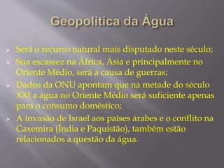  Será o recurso natural mais disputado neste século; 
 Sua escassez na África, Ásia e principalmente no 
Oriente Médio, será a causa de guerras; 
 Dados da ONU apontam que na metade do século 
XXI a água no Oriente Médio será suficiente apenas 
para o consumo doméstico; 
 A invasão de Israel aos países árabes e o conflito na 
Caxemira (Índia e Paquistão), também estão 
relacionados a questão da água. 
 