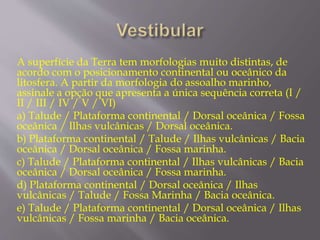 A superfície da Terra tem morfologias muito distintas, de 
acordo com o posicionamento continental ou oceânico da 
litosfera. A partir da morfologia do assoalho marinho, 
assinale a opção que apresenta a única sequência correta (I / 
II / III / IV / V / VI) 
a) Talude / Plataforma continental / Dorsal oceânica / Fossa 
oceânica / Ilhas vulcânicas / Dorsal oceânica. 
b) Plataforma continental / Talude / Ilhas vulcânicas / Bacia 
oceânica / Dorsal oceânica / Fossa marinha. 
c) Talude / Plataforma continental / Ilhas vulcânicas / Bacia 
oceânica / Dorsal oceânica / Fossa marinha. 
d) Plataforma continental / Dorsal oceânica / Ilhas 
vulcânicas / Talude / Fossa Marinha / Bacia oceânica. 
e) Talude / Plataforma continental / Dorsal oceânica / Ilhas 
vulcânicas / Fossa marinha / Bacia oceânica. 
 