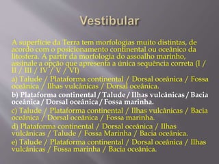 A superfície da Terra tem morfologias muito distintas, de 
acordo com o posicionamento continental ou oceânico da 
litosfera. A partir da morfologia do assoalho marinho, 
assinale a opção que apresenta a única sequência correta (I / 
II / III / IV / V / VI) 
a) Talude / Plataforma continental / Dorsal oceânica / Fossa 
oceânica / Ilhas vulcânicas / Dorsal oceânica. 
b) Plataforma continental / Talude / Ilhas vulcânicas / Bacia 
oceânica / Dorsal oceânica / Fossa marinha. 
c) Talude / Plataforma continental / Ilhas vulcânicas / Bacia 
oceânica / Dorsal oceânica / Fossa marinha. 
d) Plataforma continental / Dorsal oceânica / Ilhas 
vulcânicas / Talude / Fossa Marinha / Bacia oceânica. 
e) Talude / Plataforma continental / Dorsal oceânica / Ilhas 
vulcânicas / Fossa marinha / Bacia oceânica. 
 