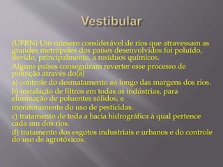 (UFRN) Um número considerável de rios que atravessam as 
grandes metrópoles dos países desenvolvidos foi poluído, 
devido, principalmente, a resíduos químicos. 
Alguns países conseguiram reverter esse processo de 
poluição através do(a) 
a) controle do desmatamento ao longo das margens dos rios. 
b) instalação de filtros em todas as indústrias, para 
eliminação de poluentes sólidos, e 
monitoramento do uso de pesticidas. 
c) tratamento de toda a bacia hidrográfica à qual pertence 
cada um dos rios. 
d) tratamento dos esgotos industriais e urbanos e do controle 
do uso de agrotóxicos. 
 