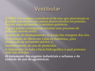 (UFRN) Um número considerável de rios que atravessam as 
grandes metrópoles dos países desenvolvidos foi poluído, 
devido, principalmente, a resíduos químicos. 
Alguns países conseguiram reverter esse processo de 
poluição através do(a) 
a) controle do desmatamento ao longo das margens dos rios. 
b) instalação de filtros em todas as indústrias, para 
eliminação de poluentes sólidos, e 
monitoramento do uso de pesticidas. 
c) tratamento de toda a bacia hidrográfica à qual pertence 
cada um dos rios. 
d) tratamento dos esgotos industriais e urbanos e do 
controle do uso de agrotóxicos. 
 