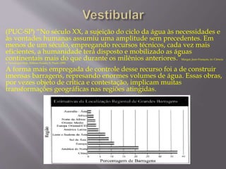 (PUC-SP) “No século XX, a sujeição do ciclo da água às necessidades e 
às vontades humanas assumiu uma amplitude sem precedentes. Em 
menos de um século, empregando recursos técnicos, cada vez mais 
eficientes, a humanidade terá disposto e mobilizado as águas 
continentais mais do que durante os milênios anteriores.”Margat, Jean-François, in: Ciência 
e Tecnologia Hoje, Editora Ensaio, S. Paulo 1995. 
A forma mais empregada de controle desse recurso foi a de construir 
imensas barragens, represando enormes volumes de água. Essas obras, 
por vezes objeto de crítica e contestação, implicam muitas 
transformações geográficas nas regiões atingidas. 
 