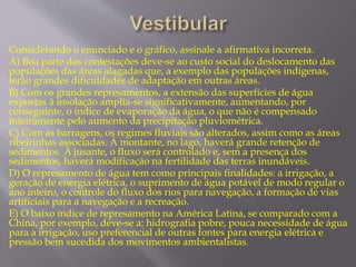 Considerando o enunciado e o gráfico, assinale a afirmativa incorreta. 
A) Boa parte das contestações deve-se ao custo social do deslocamento das 
populações das áreas alagadas que, a exemplo das populações indígenas, 
terão grandes dificuldades de adaptação em outras áreas. 
B) Com os grandes represamentos, a extensão das superfícies de água 
expostas à insolação amplia-se significativamente, aumentando, por 
conseguinte, o índice de evaporação da água, o que não é compensado 
inteiramente pelo aumento da precipitação pluviométrica. 
C) Com as barragens, os regimes fluviais são alterados, assim como as áreas 
ribeirinhas associadas. À montante, no lago, haverá grande retenção de 
sedimentos. À jusante, o fluxo será controlado e, sem a presença dos 
sedimentos, haverá modificação na fertilidade das terras inundáveis. 
D) O represamento de água tem como principais finalidades: a irrigação, a 
geração de energia elétrica, o suprimento de água potável de modo regular o 
ano inteiro, o controle do fluxo dos rios para navegação, a formação de vias 
artificiais para a navegação e a recreação. 
E) O baixo índice de represamento na América Latina, se comparado com a 
China, por exemplo, deve-se a: hidrografia pobre, pouca necessidade de água 
para a irrigação, uso preferencial de outras fontes para energia elétrica e 
pressão bem sucedida dos movimentos ambientalistas. 
 