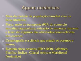  Mais da metade da população mundial vive na 
faixa litorânea; 
 Pesca, meio de transporte (90% do comércio 
mundial) aquicultura, extração de minerais, turismo 
e lazer são algumas das atividades desenvolvidas 
nos oceanos; 
 Oceanografia é a ciência que estuda os oceanos e 
mares; 
 Existem cinco oceanos (IHO 2000): Atlântico, 
Pacífico, Índico , Glacial Ártico e Meridional 
(Antártico) 
 