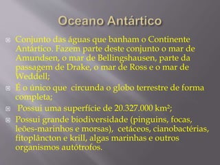  Conjunto das águas que banham o Continente 
Antártico. Fazem parte deste conjunto o mar de 
Amundsen, o mar de Bellingshausen, parte da 
passagem de Drake, o mar de Ross e o mar de 
Weddell; 
 É o único que circunda o globo terrestre de forma 
completa; 
 Possui uma superfície de 20.327.000 km²; 
 Possui grande biodiversidade (pinguins, focas, 
leões-marinhos e morsas), cetáceos, cianobactérias, 
fitoplâncton e krill, algas marinhas e outros 
organismos autótrofos. 
 