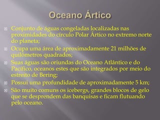  Conjunto de águas congeladas localizadas nas 
proximidades do círculo Polar Ártico no extremo norte 
do planeta; 
 Ocupa uma área de aproximadamente 21 milhões de 
quilômetros quadrados; 
 Suas águas são oriundas do Oceano Atlântico e do 
Pacífico, oceanos estes que são integrados por meio do 
estreito de Bering; 
 Possui uma profundidade de aproximadamente 5 km; 
 São muito comuns os icebergs, grandes blocos de gelo 
que se desprendem das banquisas e ficam flutuando 
pelo oceano. 
 