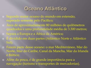  Segundo maior oceano do mundo em extensão, 
superado somente pelo Pacífico; 
 Área de aproximadamente 80 milhões de quilômetros 
quadrados e uma profundidade média de 3.300 metros; 
 Separa a Europa e a África da América; 
 É dividido em duas partes (Atlântico Norte e Atlântico 
Sul); 
 Fazem parte desse oceano: o mar Mediterrâneo, Mar do 
Norte, Mar do Caribe, Canal da Mancha, Mar da Irlanda 
e Báltico; 
 Além da pesca, é de grande importância para a 
navegação (turismo e transportes de mercadorias). 
 