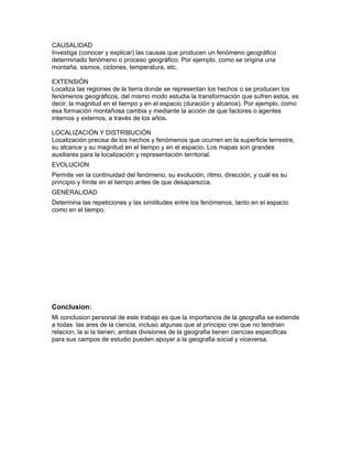 CAUSALIDAD
Investiga (conocer y explicar) las causas que producen un fenómeno geográfico
determinado fenómeno o proceso geográfico. Por ejemplo, como se origina una
montaña, sismos, ciclones, temperatura, etc.
EXTENSIÓN
Localiza las regiones de la tierra donde se representan los hechos o se producen los
fenómenos geográficos, del mismo modo estudia la transformación que sufren estos, es
decir, la magnitud en el tiempo y en el espacio (duración y alcance). Por ejemplo, como
esa formación montañosa cambia y mediante la acción de que factores o agentes
internos y externos, a través de los años.
LOCALIZACIÓN Y DISTRIBUCIÓN
Localización precisa de los hechos y fenómenos que ocurren en la superficie terrestre,
su alcance y su magnitud en el tiempo y en el espacio. Los mapas son grandes
auxiliares para la localización y representación territorial.
EVOLUCION
Permite ver la continuidad del fenómeno, su evolución, ritmo, dirección, y cuál es su
principio y límite en el tiempo antes de que desaparezca.
GENERALIDAD
Determina las repeticiones y las similitudes entre los fenómenos, tanto en el espacio
como en el tiempo.
Conclusion:
Mi conclusion personal de este trabajo es que la importancia de la geografia se extiende
a todas las ares de la ciencia, incluso algunas que al principio crei que no tendrian
relacion, la si la tienen; ambas divisiones de la geografia tienen ciencias especificas
para sus campos de estudio pueden apoyar a la geografia social y viceversa.
 