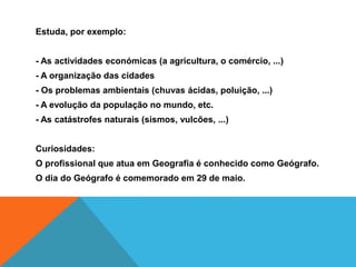 Estuda, por exemplo:
- As actividades económicas (a agricultura, o comércio, ...)
- A organização das cidades
- Os problemas ambientais (chuvas ácidas, poluição, ...)
- A evolução da população no mundo, etc.
- As catástrofes naturais (sismos, vulcões, ...)
Curiosidades:
O profissional que atua em Geografia é conhecido como Geógrafo.
O dia do Geógrafo é comemorado em 29 de maio.
 