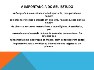 A IMPORTÂNCIA DO SEU ESTUDO
A Geografia é uma ciência muito importante, pois permite ao
homem
compreender melhor o planeta em que vive. Para isso, esta ciência
dispõe
de diversos recursos matemáticos e tecnológicos. A estatística,
por
exemplo, é muito usada na área da pesquisa populacional. Os
satélites são
fundamentais na elaboração de mapas, além de fornecerem dados
importantes para a verificação de mudança na vegetação do
planeta.
 