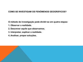 COMO SE INVESTIGAM OS FENÓMENOS GEOGRÁFICOS?
O método de investigação pode dividir-se em quatro etapas:
1. Observar a realidade.
2. Descrever aquilo que observamos.
3. Interpretar, explicar a realidade.
4. Analisar, propor soluções.
 