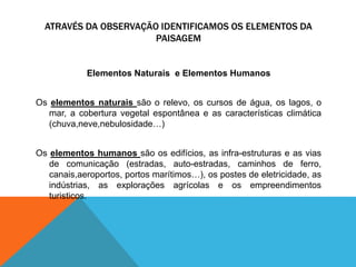 ATRAVÉS DA OBSERVAÇÃO IDENTIFICAMOS OS ELEMENTOS DA
PAISAGEM
Elementos Naturais e Elementos Humanos
Os elementos naturais são o relevo, os cursos de água, os lagos, o
mar, a cobertura vegetal espontânea e as características climática
(chuva,neve,nebulosidade…)
Os elementos humanos são os edifícios, as infra-estruturas e as vias
de comunicação (estradas, auto-estradas, caminhos de ferro,
canais,aeroportos, portos marítimos…), os postes de eletricidade, as
indústrias, as explorações agrícolas e os empreendimentos
turisticos.
 