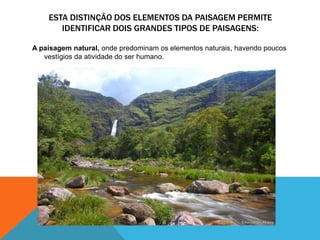 ESTA DISTINÇÃO DOS ELEMENTOS DA PAISAGEM PERMITE
IDENTIFICAR DOIS GRANDES TIPOS DE PAISAGENS:
A paisagem natural, onde predominam os elementos naturais, havendo poucos
vestígios da atividade do ser humano.
 