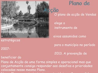 Plano de Acção                       O plano de acção de Vendas Novas elege o                       instrumento de operacionalização dos ~                                                    eixos assumidos como estratégicos para o município no período 2007-2013. A prevenção de beneficiar doPlano de Acção de uma forma simples e operacional mas que conjuntamente consiga responder aos desafios e prioridades colocadas nesse mesmo Plano. Nesse Plano, os principais eixos estratégicos são: consolidar, diversificar e dinamizar a cidade empresarial; Construir e afirmar a atractividade urbana de Vendas Novas; Enraizar Vendas Novas no modelo de territórios sustentáveis; Reforçar a capacidade institucional do Município de Vendas Novas e alargar as iniciativas de cooperação; 