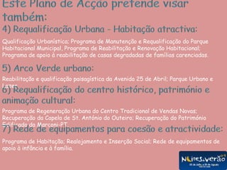  Planeamento, capacidade técnica, decisão rápida;Este Plano de Acção pretende visar também:4) Requalificação Urbana - Habitação atractiva:Qualificação Urbanística; Programa de Manutenção e Requalificação do Parque Habitacional Municipal, Programa de Reabilitação e Renovação Habitacional; Programa de apoio à reabilitação de casas degradadas de famílias carenciadas.5) Arco Verde urbano:Reabilitação e qualificação paisagística da Avenida 25 de Abril; Parque Urbano e Lazer.6) Requalificação do centro histórico, património e animação cultural:Programa de Regeneração Urbana do Centro Tradicional de Vendas Novas; Recuperação da Capela de St. António do Outeiro; Recuperação do Património Edificado da Marconi-PT.7) Rede de equipamentos para coesão e atractividade:Programa de Habitação; Realojamento e Inserção Social; Rede de equipamentos de apoio à infância e à família.