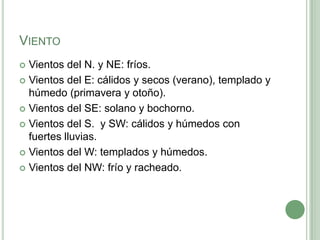 VIENTO
 Vientos del N. y NE: fríos.
 Vientos del E: cálidos y secos (verano), templado y
  húmedo (primavera y otoño).
 Vientos del SE: solano y bochorno.

 Vientos del S. y SW: cálidos y húmedos con
  fuertes lluvias.
 Vientos del W: templados y húmedos.

 Vientos del NW: frío y racheado.
 