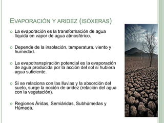 EVAPORACIÓN Y ARIDEZ (ISÓXERAS)
   La evaporación es la transformación de agua
    líquida en vapor de agua atmosférico.

   Depende de la insolación, temperatura, viento y
    humedad.

   La evapotranspiración potencial es la evaporación
    de agua producida por la acción del sol si hubiera
    agua suficiente.

   Si se relaciona con las lluvias y la absorción del
    suelo, surge la noción de aridez (relación del agua
    con la vegetación).

   Regiones Áridas, Semiáridas, Subhúmedas y
    Húmeda.
 