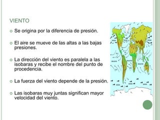 VIENTO
   Se origina por la diferencia de presión.

   El aire se mueve de las altas a las bajas
    presiones.

   La dirección del viento es paralela a las
    isobaras y recibe el nombre del punto de
    procedencia.

   La fuerza del viento depende de la presión.

   Las isobaras muy juntas significan mayor
    velocidad del viento.
 