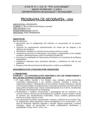 E.M.E.M. N° 3 – D.E. 19° “Prof. Carlos GENISO”
                  Agustín de Vedia 2519 – C.A.B.A.
         “DEPARTAMENTO DE SOCIALES Y TECNOLOGÍA”


         PROGRAMA DE GEOGRAFÍA – 2012
ASIGNATURA: GEOGRAFÍA
CURSOS: 2° Año (Todas las divisiones y turnos)
AÑO LECTIVO: 2012
HORAS SEMANALES: 3 (tres)
PROFESOR: Pablo SPIKERMAN


OBJETIVOS
Que los alumnos:
  Reconozcan que la configuración del territorio es consecuencia de un proceso
   histórico.
  Conozcan las organizaciones supranacionales, las causas que las originan y los
   objetivos que persiguen.
  Identifiquen, clasifiquen y caractericen los espacios urbanos y rurales.
  Comparen los procesos de urbanización, los cambios y continuidades en las ciudades
   europeas y latinoamericanas a partir de mediados del siglo XX.
  Conozcan las modalidades de intervención del Estado en la resolución de problemas
   demográficos.
  Establezcan relaciones entre situaciones laborales y condiciones de vida de una
   población.
  Busquen y lean diversas fuentes de información y evalúen su confiabilidad.

DESARROLLO DE UNIDADES POR TRIMESTRE

1° TRIMESTRE
UNIDAD 1 - LA CONSTRUCCIÓN HISTÓRICA DE LOS TERRITORIOS Y
DE LAS RELACIONES ENTRE ESTADOS
  El mapa político mundial y los Estados como unidades político-territoriales
   construidas históricamente y sus cambios recientes: Atributos y formas de
   organización política y administrativa de los territorios: Estados autónomos, colonias
   y otras formas jurídicas. Transformaciones territoriales posteriores a la Guerra Fría. El
   mapa político mundial actual. Temas: desmembramiento de la U.R.S.S., reunificación
   de Alemania, descolonización de Hong Kong.
  Problemáticas y conflictos interestatales e intraestatales por los territorios y los
   recursos: Causas y factores que desencadenan los conflictos. Actores sociales y niveles
   de decisión. Las manifestaciones territoriales. Temas: conflicto palestino-israelí,
   chechenos en Rusia, kurdos en Irak.
  Las organizaciones políticas supraestatales: contextos y objetivos de su creación: Tipo
   de organización, países integrantes, actores privilegiados en su construcción y en la
   toma de decisiones. Objetivos originales y actuales. Algunos programas y acciones
   relevantes. Modos de intervención en dichas problemáticas: limitaciones y
   posibilidades. Temas: O.N.U., O.E.A., etc.
 