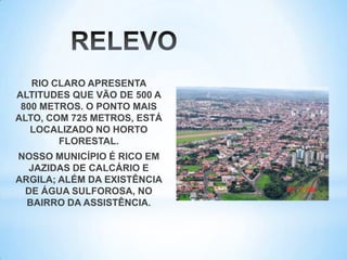 RIO CLARO APRESENTA
ALTITUDES QUE VÃO DE 500 A
800 METROS. O PONTO MAIS
ALTO, COM 725 METROS, ESTÁ
LOCALIZADO NO HORTO
FLORESTAL.
NOSSO MUNICÍPIO É RICO EM
JAZIDAS DE CALCÁRIO E
ARGILA; ALÉM DA EXISTÊNCIA
DE ÁGUA SULFOROSA, NO
BAIRRO DA ASSISTÊNCIA.
 