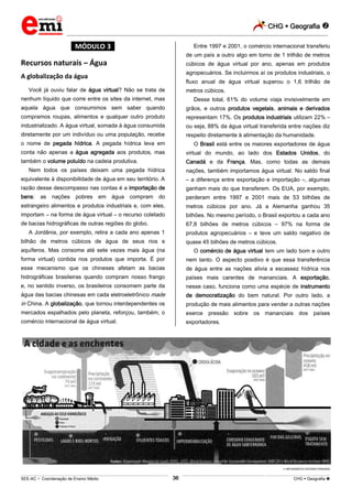 CHG  Geografia 
_________________________________________________________________________________________________________________________
___________________________________________________________________________________________________________________________________________________________________________________________________________________________________________________________________________________________________________________________________________________________________________________________________________________________ _____________________________________________________________________________________________________________
SEE-AC  Coordenação de Ensino Médio CHG  Geografia 36
*MÓDULO 3*
Recursos naturais – Água
A globalização da água
Você já ouviu falar de água virtual? Não se trata de
nenhum líquido que corre entre os sites da internet, mas
aquela água que consumimos sem saber quando
compramos roupas, alimentos e qualquer outro produto
industrializado. A água virtual, somada à água consumida
diretamente por um indivíduo ou uma população, recebe
o nome de pegada hídrica. A pegada hídrica leva em
conta não apenas a água agregada aos produtos, mas
também o volume poluído na cadeia produtiva.
Nem todos os países deixam uma pegada hídrica
equivalente à disponibilidade de água em seu território. A
razão desse descompasso nas contas é a importação de
bens: as nações pobres em água compram do
estrangeiro alimentos e produtos industriais e, com eles,
importam – na forma de água virtual – o recurso coletado
de bacias hidrográficas de outras regiões do globo.
A Jordânia, por exemplo, retira a cada ano apenas 1
bilhão de metros cúbicos de água de seus rios e
aquíferos. Mas consome até sete vezes mais água (na
forma virtual) contida nos produtos que importa. É por
esse mecanismo que os chineses afetam as bacias
hidrográficas brasileiras quando compram nosso frango
e, no sentido inverso, os brasileiros consomem parte da
água das bacias chinesas em cada eletroeletrônico made
in China. A globalização, que tornou interdependentes os
mercados espalhados pelo planeta, reforçou, também, o
comércio internacional de água virtual.
Entre 1997 e 2001, o comércio internacional transferiu
de um país a outro algo em torno de 1 trilhão de metros
cúbicos de água virtual por ano, apenas em produtos
agropecuários. Se incluirmos aí os produtos industriais, o
fluxo anual de água virtual superou o 1,6 trilhão de
metros cúbicos.
Desse total, 61% do volume viaja invisivelmente em
grãos, e outros produtos vegetais, animais e derivados
representam 17%. Os produtos industriais utilizam 22% –
ou seja, 88% da água virtual transferida entre nações diz
respeito diretamente à alimentação da humanidade.
O Brasil está entre os maiores exportadores de água
virtual do mundo, ao lado dos Estados Unidos, do
Canadá e da França. Mas, como todas as demais
nações, também importamos água virtual. No saldo final
– a diferença entre exportação e importação –, algumas
ganham mais do que transferem. Os EUA, por exemplo,
perderam entre 1997 e 2001 mais de 53 bilhões de
metros cúbicos por ano. Já a Alemanha ganhou 35
bilhões. No mesmo período, o Brasil exportou a cada ano
67,8 bilhões de metros cúbicos – 97% na forma de
produtos agropecuários – e teve um saldo negativo de
quase 45 bilhões de metros cúbicos.
O comércio de água virtual tem um lado bom e outro
nem tanto. O aspecto positivo é que essa transferência
de água entre as nações alivia a escassez hídrica nos
países mais carentes de mananciais. A exportação,
nesse caso, funciona como uma espécie de instrumento
de democratização do bem natural. Por outro lado, a
produção de mais alimentos para vender a outras nações
exerce pressão sobre os mananciais dos países
exportadores.
INFOGRÁFICO ESTÚDIO PINGADO
 