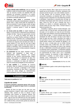 CHG  Geografia 
_________________________________________________________________________________________________________________________
___________________________________________________________________________________________________________________________________________________________________________________________________________________________________________________________________________________________________________________________________________________________________________________________________________________________ _____________________________________________________________________________________________________________
SEE-AC  Coordenação de Ensino Médio CHG  Geografia 37
 A água utilizada pelas residências, para as pessoas
matarem a sede ou tomarem banho, significa apenas
10% do consumo mundial. Os restantes 90% são
utilizados em processos industriais e no campo.
Cerca de 70% do que é extraído dos rios e aquíferos
se destina à produção agropecuária.
 Chama-se água virtual a quantidade hídrica
consumida em produtos industrializados e alimentos.
Desse modo, a água virtual pode ser exportada na
forma de produtos. A soma da água virtual, da água
de consumo residencial e daquela que foi poluída
durante o consumo ganha o nome de pegada
hídrica.
 As chuvas acima da média na região Sudeste do
Brasil, no início de 2010, relacionam-se ao fenômeno
climático EI Niño. Trata-se do aquecimento anormal
(3 ºC a 7 ºC acima da média) nas águas da
superfície do oceano Pacífico próximas à costa da
América do Sul, combinado com o enfraquecimento
dos ventos alísios. Em vez da velocidade habitual de
15 metros por segundo (m/s) de leste para oeste, os
ventos sopram a 2 m/s. Isso faz com que a água
aquecida na região equatorial não seja levada em
direção à Indonésia, como normalmente ocorre. As
massas de ar quentes e úmidas acabaram chegando
ao Sudeste brasileiro.
 Os mananciais são rios, lagos, represas e lençóis
freáticos que asseguram a água para o
abastecimento público. Merecem um cuidado
especial, já que, quando malconservados, exigem
gastos muito maiores no tratamento de água. Em
grandes metrópoles, a explosão da população
provocou a construção de casas até mesmo em
áreas de mananciais protegidas por leis ambientais.
 O vaso sanitário é o campeão do consumo
doméstico. Mais da metade do consumo residencial
se dá com o chuveiro, a descarga e com simples
vazamentos. Somente em São Paulo, a água que
escorre por canos antigos ou malconservados
poderia abastecer mais de 2 milhões de pessoas.
********** ATIVIDADES 1 **********
Texto para as questões de 1 a 3.
Líquido de comer
O consumo doméstico representa apenas 10% do total.
A maior parte dos gastos de água ocorre na produção
de alimentos
Bastam 50 litros de água por dia para que uma
pessoa mantenha a higiene, mate a sede e prepare as
refeições. Mas, quando se inclui no cálculo a água
necessária para produzir os alimentos básicos que
chegam à nossa mesa, cada cidadão precisa de muito
mais – algo em torno de 3.600 litros por dia. Isso significa
que, no decorrer de um ano, uma pessoa precisa de mais
de 1 milhão de litros, cerca de dois quintos do volume de
uma piscina olímpica. Mas a água que se usa em casa,
aquela que sai de torneiras e chuveiros, representa uma
pequena parcela de tudo o que cada cidadão consome –
no total, apenas 10% do consumo mundial. Para o
consumidor doméstico, os restantes 90% vêm na forma
de água invisível, dissolvida nos mais diferentes produtos
e atividades. A agricultura e a pecuária são, de longe, as
atividades responsáveis pela maior parte do consumo de
água. Cerca de 70% do que é extraído dos rios e
aquíferos se destina à produção agropecuária. Para
garantir safras de arroz, trigo e leite, o homem reduziu a
vazão de grandes rios.
Considere o seguinte café da manhã reforçado: uma
xícara de café, um copo de leite, uma fatia de pão, outra
de queijo, um ovo quente e um copo de suco de laranja.
Quem ingerir essa refeição consumirá indiretamente mais
de 600 litros de água – o volume utilizado para irrigar as
plantações de café, de laranja e de trigo e para matar a
sede do gado que deu o leite e alimentar com ração a
ave que botou o ovo. Se nosso convidado para o café da
manhã estiver usando uma camiseta de algodão e um
tênis de couro, a dívida para com as fontes hídricas
mundiais subirá mais 10.000 litros. Isso sem contar a
água empregada na fabricação da mesa e das cadeiras
da sala, a eletricidade consumida pela geladeira na qual
os alimentos foram conservados, o combustível utilizado
no transporte dos alimentos do campo para as prateleiras
do supermercado etc. Enfim, tudo o que a sociedade
moderna consome, de alimentos e ligas metálicas a
eletricidade e petróleo, só existe porque a água foi
utilizada, como matéria-prima ou como insumo, na
produção do bem ou do serviço.
Superinteressante, São Paulo, dez. 2009.
.1. (AED-SP)
Em que atividade é gasta a maior parte da água doce do
mundo?
___________________________________________________
___________________________________________________
___________________________________________________
.2. (AED-SP)
Ao todo, quanto de água um cidadão necessita por dia,
em média?
___________________________________________________
___________________________________________________
___________________________________________________
.3. (AED-SP)
É correto afirmar que a água é uma matéria-prima?
Justifique sua resposta.
___________________________________________________
___________________________________________________
___________________________________________________
 
