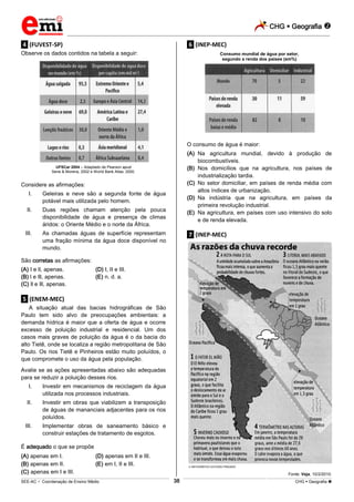CHG  Geografia 
_________________________________________________________________________________________________________________________
___________________________________________________________________________________________________________________________________________________________________________________________________________________________________________________________________________________________________________________________________________________________________________________________________________________________ _____________________________________________________________________________________________________________
SEE-AC  Coordenação de Ensino Médio CHG  Geografia 38
.4. (FUVEST-SP)
Observe os dados contidos na tabela a seguir:
UFSCar 2004 – Adaptado de Pearson apud
Sene & Moreira, 2002 e World Bank Atlas, 2000.
Considere as afirmações:
I. Geleiras e neve são a segunda fonte de água
potável mais utilizada pelo homem.
II. Duas regiões chamam atenção pela pouca
disponibilidade de água e presença de climas
áridos: o Oriente Médio e o norte da África.
III. As chamadas águas de superfície representam
uma fração mínima da água doce disponível no
mundo.
São corretas as afirmações:
(A) I e ll, apenas. (D) I, II e III.
(B) l e lll, apenas. (E) n. d. a.
(C) ll e lll, apenas.
.5. (ENEM-MEC)
A situação atual das bacias hidrográficas de São
Paulo tem sido alvo de preocupações ambientais: a
demanda hídrica é maior que a oferta de água e ocorre
excesso de poluição industrial e residencial. Um dos
casos mais graves de poluição da água é o da bacia do
alto Tietê, onde se localiza a região metropolitana de São
Paulo. Os rios Tietê e Pinheiros estão muito poluídos, o
que compromete o uso da água pela população.
Avalie se as ações apresentadas abaixo são adequadas
para se reduzir a poluição desses rios.
I. Investir em mecanismos de reciclagem da água
utilizada nos processos industriais.
II. Investir em obras que viabilizem a transposição
de águas de mananciais adjacentes para os rios
poluídos.
III. Implementar obras de saneamento básico e
construir estações de tratamento de esgotos.
É adequado o que se propõe
(A) apenas em I. (D) apenas em II e III.
(B) apenas em II. (E) em I, II e III.
(C) apenas em I e III.
.6. (INEP-MEC)
Consumo mundial de água por setor,
segundo a renda dos países (em%)
O consumo de água é maior:
(A) Na agricultura mundial, devido à produção de
biocombustíveis.
(B) Nos domicílios que na agricultura, nos países de
industrialização tardia.
(C) No setor domiciliar, em países de renda média com
altos índices de urbanização.
(D) Na indústria que na agricultura, em países da
primeira revolução industrial.
(E) Na agricultura, em países com uso intensivo do solo
e de renda elevada.
.7. (INEP-MEC)
INFOGRÁFICO ESTÚDIO PINGADO
Fonte: Veja, 10/2/2010.
 