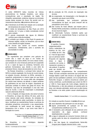 CHG  Geografia 
_________________________________________________________________________________________________________________________
___________________________________________________________________________________________________________________________________________________________________________________________________________________________________________________________________________________________________________________________________________________________________________________________________________________________ _____________________________________________________________________________________________________________
SEE-AC  Coordenação de Ensino Médio CHG  Geografia 39
O verão 2009/2010 bateu recordes de índices
pluviométricos no Sudeste brasileiro, com sérias
consequências para a população da região. No
infográfico apresentado, podemos observar as principais
causas desse excesso de chuva. De acordo com os
mecanismos descritos, não podemos afirmar que:
(A) O fenômeno do EI Niño tem relação com a oscilação
de temperatura do oceano Pacífico.
(B) A média de temperatura de São Paulo em 2010
excedeu em 1,4 grau a média considerada normal
para o estado.
(C) A grande evaporação das águas do Atlântico
contribui para a alta pluviosidade.
(D) A umidade que chegou a São Paulo foi gerada em
diversas regiões, exceto na Amazônia, que se situa
muito distante da região Sudeste.
(E) As chuvas que caíram no inverno também
contribuíram, indiretamente, para o aumento da
pluviosidade no verão.
.8. (ENEM-MEC)
Os ingredientes que compõem uma gotícula de
nuvem são o vapor de água e um núcleo de
condensação de nuvens (NCN). Em torno desse núcleo,
que consiste em uma minúscula partícula em suspensão
no ar, o vapor de água se condensa, formando uma
gotícula microscópica, que, devido a uma série de
processos físicos, cresce até precipitar-se como chuva.
Na floresta Amazônica, a principal fonte natural de
NCN é a própria vegetação. As chuvas de nuvens baixas,
na estação chuvosa, devolvem os NCNs, aerossóis, à
superfície, praticamente no mesmo lugar em que foram
gerados pela floresta. As nuvens altas são carregadas
por ventos mais intensos, de altitude, e viajam centenas
de quilômetros de seu local de origem, exportando as
partículas contidas no interior das gotas de chuva. Na
Amazônia, cuja taxa de precipitação é uma das mais
altas do mundo, o ciclo de evaporação e precipitação
natural é altamente eficiente.
Com a chegada, em larga escala, dos seres humanos
à Amazônia, ao longo dos últimos 30 anos, parte dos
ciclos naturais está sendo alterada. As emissões de
poluentes atmosféricos pelas queimadas, na época da
seca, modificam as características físicas e químicas da
atmosfera amazônica, provocando o seu aquecimento,
com modificação do perfil natural da variação da
temperatura com a altura, o que torna mais difícil a
formação de nuvens.
Paulo Artaxo et al. O mecanismo da floresta para fazer
chover. In: Scientific American Brasil, ano 1, n.º 11,
abr./2003, p. 38-45 (com adaptações).
Na Amazônia, o ciclo hidrológico depende
fundamentalmente
(A) da produção de CO2 oriundo da respiração das
árvores.
(B) da evaporação, da transpiração e da liberação de
aerossóis que atuam como NCNs.
(C) das queimadas, que produzem gotículas
microscópicas de água, as quais crescem até se
precipitarem como chuva.
(D) das nuvens de maior altitude, que trazem para a
floresta NCNs produzidos a centenas de quilômetros
de seu local de origem.
(E) da intervenção humana, mediante ações que
modificam as características físicas e químicas da
atmosfera da região.
.9. (ENEM-MEC)
O aquífero Guarani,
megarreservatório
hídrico subterrâneo da
América do Sul, com
1,2 milhão de km2, não
é o “mar de água doce”
que se pensava existir.
Enquanto em algumas
áreas a água é
excelente, em outras, é
inacessível, escassa ou
não potável. O aquífero
pode ser dividido em
quatro grandes compartimentos. No compartimento
Oeste, há boas condições estruturais que proporcionam
recarga rápida a partir das chuvas e as águas são, em
geral, de boa qualidade e potáveis. Já no compartimento
Norte-Alto Uruguai, o sistema encontra-se coberto por
rochas vulcânicas, a profundidades que variam de 350 m
a 1.200 m. Suas águas são muito antigas, datando da
Era Mesozoica, e não são potáveis em grande parte da
área, com elevada salinidade, sendo que os altos teores
de fluoretos e de sódio podem causar alcalinização do
solo.
Scientific American Brasil, n.º 47, abr./2006 (com adaptações).
Em relação ao aquífero Guarani, é correto afirmar que
(A) seus depósitos não participam do ciclo da água.
(B) águas provenientes de qualquer um de seus
compartimentos solidificam-se a 0 ºC.
(C) é necessário, para utilização de seu potencial como
reservatório de água potável, conhecer
detalhadamente o aquífero.
(D) a água é adequada ao consumo humano direto em
grande parte da área do compartimento Norte-Alto
Uruguai.
(E) o uso das águas do compartimento Norte-Alto
Uruguai para irrigação deixaria ácido o solo.
 