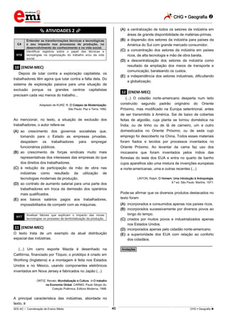 CHG  Geografia 
_________________________________________________________________________________________________________________________
___________________________________________________________________________________________________________________________________________________________________________________________________________________________________________________________________________________________________________________________________________________________________________________________________________________________ _____________________________________________________________________________________________________________
SEE-AC  Coordenação de Ensino Médio CHG  Geografia 40
********** ATIVIDADES 2 **********
C4
Entender as transformações técnicas e tecnológicas
e seu impacto nos processos de produção, no
desenvolvimento do conhecimento e na vida social.
H16
Identificar registros sobre o papel das técnicas e
tecnologias na organização do trabalho e/ou da vida
social.
.10. (ENEM-MEC)
Depois de lutar contra a exploração capitalista, os
trabalhadores têm agora que lutar contra a falta dela. Do
sistema de exploração passiva para uma situação de
exclusão porque os grandes centros capitalistas
precisam cada vez menos do trabalho...
Adaptado de KURZ, R. O Colapso da Modernização.
São Paulo: Paz e Terra, 1992.
Ao mencionar, no texto, a situação de exclusão dos
trabalhadores, o autor refere-se
(A) ao crescimento dos governos socialistas que,
tomando para o Estado as empresas privadas,
despedem os trabalhadores para empregar
funcionários públicos.
(B) ao crescimento de forças sindicais muito mais
representativas dos interesses das empresas do que
dos direitos dos trabalhadores.
(C) à redução da participação da mão de obra nas
indústrias como resultado da utilização de
tecnologias modernas de produção.
(D) ao contrato de aumento salarial para uma parte dos
trabalhadores em troca da demissão dos operários
mais qualificados.
(E) aos baixos salários pagos aos trabalhadores,
impossibilitados de competir com as máquinas.
H17
Analisar fatores que explicam o impacto das novas
tecnologias no processo de territorialização da produção.
.11. (ENEM-MEC)
O texto trata de um exemplo da atual distribuição
espacial das indústrias.
(...) Um carro esporte Mazda é desenhado na
Califórnia, financiado por Tóquio; o protótipo é criado em
Worthing (Inglaterra) e a montagem é feita nos Estados
Unidos e no México, usando componentes eletrônicos
inventados em Nova Jersey e fabricados no Japão (...)
ORTIZ, Renato. Mundialização e Cultura. In O trabalho
na Economia Global. CARMO, Paulo Sérgio do,
Coleção Polêmica. Editora Moderna, 1998.
A principal característica das indústrias, abordada no
texto, é
(A) a centralização de todos os setores da indústria em
áreas de grande disponibilidade de matérias-primas.
(B) a dispersão dos setores da indústria para países da
América do Sul com grande mercado consumidor.
(C) a concentração dos setores da indústria em países
ricos, de alta tecnologia e mão de obra barata.
(D) a descentralização dos setores da indústria como
resultado da ampliação dos meios de transporte e
comunicação, barateando os custos.
(E) a independência dos setores industriais, dificultando
a globalização.
.12. (ENEM-MEC)
(...) O cidadão norte-americano desperta num leito
construído segundo padrão originário do Oriente
Próximo, mas modificado na Europa setentrional, antes
de ser transmitido à América. Sai de baixo de cobertas
feitas de algodão, cuja planta se tornou doméstica na
Índia; ou de linho ou de lã de carneiro, um e outro
domesticados no Oriente Próximo; ou de seda cujo
emprego foi descoberto na China. Todos esses materiais
foram fiados e tecidos por processos inventados no
Oriente Próximo. Ao levantar da cama faz uso dos
mocassins que foram inventados pelos índios das
florestas do leste dos EUA e entra no quarto de banho
cujos aparelhos são uma mistura de invenções europeias
e norte-americanas, uma e outras recentes (...)
LlNTON, Ralph. O Homem: Uma Introdução à Antropologia.
8.ª ed. São Paulo: Martins, 1971.
Pode-se afirmar que os diversos produtos destacados no
texto foram
(A) incorporados e consumidos apenas nos países ricos.
(B) incorporados sucessivamente por diversos povos ao
longo do tempo.
(C) criados por muitos povos e industrializados apenas
nos Estados Unidos.
(D) incorporados apenas pelo cidadão norte-americano.
(E) a superioridade dos EUA com relação ao conforto
dos cidadãos.
________________________________________________
*Anotações*
 