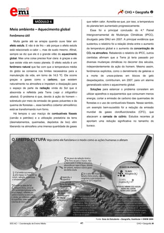CHG  Geografia 
_________________________________________________________________________________________________________________________
___________________________________________________________________________________________________________________________________________________________________________________________________________________________________________________________________________________________________________________________________________________________________________________________________________________________ _____________________________________________________________________________________________________________
SEE-AC  Coordenação de Ensino Médio CHG  Geografia 41
*MÓDULO 4*
Meio ambiente – Aquecimento global
Fenômeno útil
Muita gente até se arrepia quando ouve falar em
efeito estufa. E não é de frio – até porque o efeito estufa
está relacionado a calor –, mas de susto mesmo. Afinal,
sempre se diz que ele é o grande vilão do aquecimento
global. Mas uma coisa precisa ficar clara: é graças a ele
que existe vida em nosso planeta. O efeito estufa é um
fenômeno natural que faz com que a temperatura média
do globo se conserve nos limites necessários para a
manutenção da vida, em torno de 14,5 ºC. Ele ocorre
graças a gases como o carbono, que existem
naturalmente na atmosfera e impedem a dissipação para
o espaço de parte da radiação vinda do Sol que é
absorvida e refletida pela Terra (veja o infográfico
abaixo). O problema é que, devido à ação do homem –
sobretudo por meio da emissão de gases poluentes e da
queima de florestas –, esse benéfico cobertor atmosférico
está se transformando num forno.
Há tempos o uso maciço de combustíveis fósseis
(carvão e petróleo) e a utilização predatória da terra
(desmatamentos, queimadas, depósitos de lixo) vêm
liberando na atmosfera uma imensa quantidade de gases
que retêm calor. Acredita-se que, por isso, a temperatura
do planeta tem aumentado progressivamente.
Essa foi a principal conclusão do 4.º Painel
lntergovernamental de Mudanças Climáticas (IPCC),
divulgado pela ONU em 2007. A principal evidência que
sustentou o relatório foi a relação direta entre o aumento
da temperatura global e o aumento da concentração de
CO2 na atmosfera. Rebatendo o relatório do IPCC, outros
cientistas afirmam que a Terra já teria passado por
diversas mudanças climáticas no decorrer dos séculos,
independentemente da ação do homem. Mesmo assim,
fenômenos explícitos, como o derretimento de geleiras e
a morte de ursos-polares em blocos de gelo
despedaçados, contribuíram, em 2007, para um alarme
generalizado sobre o aquecimento global.
Soluções para estancar o problema consistem em
utilizar aparelhos e equipamentos que consumam menos
energia, cortar a emissão de carbono das queimadas de
florestas e o uso de combustíveis fósseis. Nesse sentido,
um exemplo bem-sucedido foi a redução da emissão
mundial de gases clorofluorclorados (CFC), que
atacavam a camada de ozônio. Estudos recentes já
apontam uma redução significativa no tamanho do
buraco.
Fonte: Guia do Estudante – Geografia, Vestibular + ENEM 2009.
 
