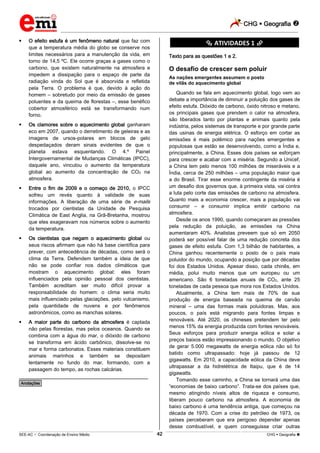 CHG  Geografia 
_________________________________________________________________________________________________________________________
___________________________________________________________________________________________________________________________________________________________________________________________________________________________________________________________________________________________________________________________________________________________________________________________________________________________ _____________________________________________________________________________________________________________
SEE-AC  Coordenação de Ensino Médio CHG  Geografia 42
 O efeito estufa é um fenômeno natural que faz com
que a temperatura média do globo se conserve nos
limites necessários para a manutenção da vida, em
torno de 14,5 ºC. Ele ocorre graças a gases como o
carbono, que existem naturalmente na atmosfera e
impedem a dissipação para o espaço de parte da
radiação vinda do Sol que é absorvida e refletida
pela Terra. O problema é que, devido à ação do
homem – sobretudo por meio da emissão de gases
poluentes e da queima de florestas –, esse benéfico
cobertor atmosférico está se transformando num
forno.
 Os clamores sobre o aquecimento global ganharam
eco em 2007, quando o derretimento de geleiras e as
imagens de ursos-polares em blocos de gelo
despedaçados deram sinais evidentes de que o
planeta estava esquentando. O 4.º Painel
Intergovernamental de Mudanças Climáticas (IPCC),
daquele ano, vinculou o aumento da temperatura
global ao aumento da concentração de CO2 na
atmosfera.
 Entre o fim de 2009 e o começo de 2010, o IPCC
sofreu um revés quanto à validade de suas
informações. A liberação de uma série de e-mails
trocados por cientistas da Unidade de Pesquisa
Climática de East Anglia, na Grã-Bretanha, mostrou
que eles exageravam nos números sobre o aumento
da temperatura.
 Os cientistas que negam o aquecimento global ou
seus riscos afirmam que não há base científica para
prever, com antecedência de décadas, como será o
clima da Terra. Defendem também a ideia de que
não se pode confiar nos dados climáticos que
mostram o aquecimento global: eles foram
influenciados pela opinião pessoal dos cientistas.
Também acreditam ser muito difícil provar a
responsabilidade do homem: o clima seria muito
mais influenciado pelas glaciações, pelo vulcanismo,
pela quantidade de nuvens e por fenômenos
astronômicos, como as manchas solares.
 A maior parte do carbono da atmosfera é captada
não pelas florestas, mas pelos oceanos. Quando se
combina com a água do mar, o dióxido de carbono
se transforma em ácido carbônico, dissolve-se no
mar e forma carbonatos. Esses materiais constituem
animais marinhos e também se depositam
lentamente no fundo do mar, formando, com a
passagem do tempo, as rochas calcárias.
________________________________________________
*Anotações*
********** ATIVIDADES 1 **********
Texto para as questões 1 e 2.
O desafio de crescer sem poluir
As nações emergentes assumem o posto
de vilãs do aquecimento global
Quando se fala em aquecimento global, logo vem ao
debate a importância de diminuir a poluição dos gases de
efeito estufa. Dióxido de carbono, óxido nitroso e metano,
os principais gases que prendem o calor na atmosfera,
são liberados tanto por plantas e animais quanto pela
indústria, pelos sistemas de transporte e por grande parte
das usinas de energia elétrica. O esforço em cortar as
emissões é mais polêmico para nações emergentes e
populosas que estão se desenvolvendo, como a Índia e,
principalmente, a China. Esses dois países se esforçam
para crescer e acabar com a miséria. Segundo a Unicef,
a China tem pelo menos 100 milhões de miseráveis e a
Índia, cerca de 250 milhões – uma população maior que
a do Brasil. Tirar esse enorme contingente da miséria é
um desafio dos governos que, à primeira vista, vai contra
a luta pelo corte das emissões de carbono na atmosfera.
Quanto mais a economia crescer, mais a população vai
consumir – e consumir implica emitir carbono na
atmosfera.
Desde os anos 1990, quando começaram as pressões
pela redução da poluição, as emissões na China
aumentaram 40%. Analistas preveem que só em 2050
poderá ser possível falar de uma redução concreta dos
gases de efeito estufa. Com 1,3 bilhão de habitantes, a
China ganhou recentemente o posto de o país mais
poluidor do mundo, ocupando a posição que por décadas
foi dos Estados Unidos. Apesar disso, cada chinês, em
média, polui muito menos que um europeu ou um
americano. São 6 toneladas anuais de CO2, ante 25
toneladas de cada pessoa que mora nos Estados Unidos.
Atualmente, a China tem mais de 70% de sua
produção de energia baseada na queima de carvão
mineral – uma das formas mais poluidoras. Mas, aos
poucos, o país está migrando para fontes limpas e
renováveis. Até 2020, os chineses pretendem ter pelo
menos 15% da energia produzida com fontes renováveis.
Seus esforços para produzir energia eólica e solar a
preços baixos estão impressionando o mundo. O objetivo
de gerar 5.000 megawatts de energia eólica não só foi
batido como ultrapassado: hoje já passou de 12
gigawatts. Em 2010, a capacidade eólica da China deve
ultrapassar a da hidrelétrica de Itaipu, que é de 14
gigawatts.
Tomando esse caminho, a China se tornará uma das
“economias de baixo carbono”. Trata-se dos países que,
mesmo atingindo níveis altos de riqueza e consumo,
liberam pouco carbono na atmosfera. A economia de
baixo carbono é uma tendência antiga, que começou na
década de 1970. Com a crise do petróleo de 1973, os
países perceberam que era perigoso depender apenas
desse combustível, e quem conseguisse criar outras
 