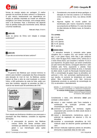 CHG  Geografia 
_________________________________________________________________________________________________________________________
___________________________________________________________________________________________________________________________________________________________________________________________________________________________________________________________________________________________________________________________________________________________________________________________________________________________ _____________________________________________________________________________________________________________
SEE-AC  Coordenação de Ensino Médio CHG  Geografia 43
formas de energia estaria em vantagem. O melhor
exemplo de economia de baixo carbono é a Dinamarca.
O país reduziu drasticamente sua dependência em
relação ao petróleo importado ao investir em eficiência
energética e em fontes renováveis, como energia eólica,
solar e de biomassa. Hoje, a Dinamarca não depende
mais do petróleo árabe para movimentar carros, fábricas
e iluminar residências.
Folha de S. Paulo, 27/3/2010.
.1. (AED-SP)
Quais os planos da China com relação à energia
sustentável?
___________________________________________________
___________________________________________________
___________________________________________________
___________________________________________________
.2. (AED-SP)
O que são as economias de baixo carbono?
___________________________________________________
___________________________________________________
___________________________________________________
___________________________________________________
.3. (INEP-MEC)
“O governo das Maldivas quer comprar terrenos no
exterior para transferir a população das ilhas ameaçadas
pela elevação do nível do mar. As Maldivas, paraíso
tropical de ilhas e atóis de coral localizado no oceano
Índico, a 600 quilômetros da costa da Índia, estão com
seus dias contados: segundo as previsões da ONU, o
nível do mar deverá subir 59 centímetros até 2100.”
Com relação aos fenômenos climáticos que preocupam a
população das Ilhas Maldivas, considere as seguintes
afirmações:
I. A preocupação do governo das Maldivas
cresceu diante dos alertas emitidos pelos
cientistas que defendem a tese do aquecimento
global e sua intensificação pelas ações
humanas.
II. Considerando uma escala de tempo geológico, a
elevação do nível dos oceanos é um fenômeno
cíclico na história da Terra, nos últimos 35.000
anos.
III. Algumas regiões do mundo podem ser
beneficiadas pelo mesmo mecanismo climático
que prejudicaria as Maldivas. É o caso das áreas
de altas latitudes da Sibéria russa, do Canadá e
do Alasca.
São corretas:
(A) I, II e III.
(B) I e II, apenas.
(C) I e III, apenas.
(D) Il e III, apenas.
(E) II, apenas.
.4. (ENEM-MEC)
A atmosfera terrestre é composta pelos gases
nitrogênio (N2) e oxigênio (O2), que somam cerca de
99%, e por gases traços, entre eles o gás carbônico
(CO2), vapor de água (H2O), metano (CH4), ozônio (O3) e
o óxido nitroso (N2O), que compõem o restante 1% do ar
que respiramos. Os gases traços, por serem constituídos
por pelo menos três átomos, conseguem absorver o calor
irradiado pela Terra, aquecendo o planeta. Esse
fenômeno, que acontece há bilhões de anos, é chamado
de efeito estufa. A partir da Revolução Industrial (século
XIX), a concentração de gases traços na atmosfera, em
particular o CO2, tem aumentado significativamente, o
que resultou no aumento da temperatura em escala
global. Mais recentemente, outro fator tornou-se
diretamente envolvido no aumento da concentração de
CO2 na atmosfera: o desmatamento.
BROWN, I. F.; ALECHANDRE, A. S. Conceitos básicos sobre clima,
carbono, florestas e comunidades. A. G. Moreira & S. Schwartzman.
As mudanças climáticas globais e os ecossistemas brasileiros.
Brasília: Instituto de Pesquisa Ambiental
da Amazônia, 2000 (adaptado).
Considerando o texto, uma alternativa viável para
combater o efeito estufa é
(A) reduzir o calor irradiado pela Terra mediante a
substituição da produção primária pela
industrialização refrigerada.
(B) promover a queima da biomassa vegetal,
responsável pelo aumento do efeito estufa devido à
produção de CH4.
(C) reduzir o desmatamento, mantendo-se, assim, o
potencial da vegetação em absorver o CO2 da
atmosfera.
(D) aumentar a concentração atmosférica de H2O,
molécula capaz de absorver grande quantidade de
calor.
(E) remover moléculas orgânicas polares da atmosfera,
diminuindo a capacidade delas de reter calor.
 
