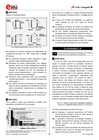 CHG  Geografia 
_________________________________________________________________________________________________________________________
___________________________________________________________________________________________________________________________________________________________________________________________________________________________________________________________________________________________________________________________________________________________________________________________________________________________ _____________________________________________________________________________________________________________
SEE-AC  Coordenação de Ensino Médio CHG  Geografia 44
.5. (INEP-MEC)
Observe a ilustração abaixo:
Fonte: Scientific American Brasil, edição 68, jan./2008, p. 55.
Os mercados de carbono surgiram de negociações na
Conferência de Kyoto, em 1997. Sobre eles é correto
afirmar que:
(A) As empresas poluidoras serão obrigadas a pagar
pesadas multas estabelecidas pela ONU.
(B) Empresas de países desenvolvidos que estejam
poluindo acima dos limites estabelecidos poderão
compensar essas emissões financiando projetos de
redução de emissões de CO2 em empresas de
países menos desenvolvidos – como mostram as
figuras da parte inferior da ilustração.
(C) Empresas muito poluidoras terão suas produções
cortadas pelo governo – como mostram as figuras da
parte superior.
(D) Os créditos bancários fornecidos às empresas de
todos os países signatários da Conferência de Kyoto
serão inversamente proporcionais às emissões de
CO2 geradas.
(E) Os créditos concedidos a quem cortar emissões de
CO2 só ocorrem entre empresas de um mesmo país.
.6. (INEP-MEC)
Leia o gráfico a seguir que apresenta a relação entre
população e emissões de CO2 per capita.
Fonte: Scientific American Brasil. Como deter o aquecimento global. São Paulo:
Ediouro, Segmento-Duetto, 2007. Edição Especial.
De acordo com o gráfico e o Painel lntergovernamental
sobre as Alterações Climáticas (IPCC), é correto afirmar
que:
(A) a Ásia, com 6 bilhões de habitantes, é a região de
maior emissão de CO2 per capita do mundo
moderno.
(B) as elevadas emissões de dióxido de carbono são
provenientes da queima de combustíveis fósseis.
(C) há uma relação diretamente proporcional entre
população total e a emissão de dióxido de carbono.
(D) os países da Oceania emitem pequena quantidade
de CO2 porque preservam suas florestas.
(E) os países menos desenvolvidos emitem CO2 devido
ao baixo padrão tecnológico de suas indústrias.
********** ATIVIDADES 2 **********
H18
Analisar diferentes processos de produção ou circulação
de riquezas e suas implicações socioespaciais.
.7. (ENEM-MEC)
A crise de 1929 e dos anos subsequentes teve sua
origem no grande aumento da produção industrial e
agrícola, nos EUA, ocorrido durante a Primeira Guerra
Mundial, quando o mercado consumidor, principalmente
o externo, conheceu ampliação significativa. O rápido
crescimento da produção e das empresas valorizou as
ações e estimulou a especulação, responsável pela
“pequena crise” de 1920-21. Em outubro de 1929, a
venda cresceu nas Bolsas de Valores, criando uma
tendência de baixa no preço das ações, o que fez com
que muitos investidores ou especuladores vendessem
seus papéis. De 24 a 29 de outubro, a Bolsa de Nova
York teve um prejuízo de US$ 40 bilhões. A redução da
receita tributária que atingiu o Estado fez com que os
empréstimos ao exterior fossem suspensos e as dívidas,
cobradas; e que se criassem também altas tarifas sobre
produtos importados, tornando a crise internacional.
RECCO, C. História: a crise de 29 e a depressão do capitalismo.
Disponível em: http://www1.folha.uol.com.br (com adaptações).
Os fatos apresentados permitem inferir que
(A) as despesas e prejuízos decorrentes da Primeira
Guerra Mundial levaram à crise de 1929, devido à
falta de capital para investimentos.
(B) o significativo incremento da produção industrial e
agrícola norte-americana durante a Primeira Guerra
Mundial consistiu num dos fatores originários da
crise de 1929.
(C) a queda dos índices nas Bolsas de Valores pode ser
apontada como causa do aumento dos preços de
ações nos EUA em outubro de 1929.
 