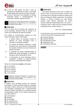 CHG  Geografia 
_________________________________________________________________________________________________________________________
___________________________________________________________________________________________________________________________________________________________________________________________________________________________________________________________________________________________________________________________________________________________________________________________________________________________ _____________________________________________________________________________________________________________
SEE-AC  Coordenação de Ensino Médio CHG  Geografia 45
(D) a crise de 1929 eclodiu nos EUA a partir da
interrupção de empréstimos ao exterior e da criação
de altas tarifas sobre produtos de origem importada.
(E) a crise de 1929 gerou uma ampliação do mercado
consumidor externo e, consequentemente, um
crescimento industrial e agrícola nos EUA.
H19
Reconhecer as transformações técnicas e tecnológicas
que determinam as várias formas de uso e apropriação
dos espaços rural e urbano.
.8. (ENEM-MEC)
O fim do século XX foi marcado pelo surgimento de
novas tecnologias, diferentes fontes de energia e um
avanço sem precedentes nas telecomunicações.
Com relação às transformações causadas por esse
avanço tecnológico, julgue as afirmações:
I. A grande maioria da população mundial se
beneficia de novas tecnologias como a
informática e as telecomunicações.
II. Os avanços tecnológicos evidenciam o poder
dos países ricos, que continuam se beneficiando
da expansão econômica de suas empresas nos
países mais pobres.
III. A população dos países subdesenvolvidos se
beneficia das novas tecnologias, na medida em
que geram melhor distribuição de renda.
IV. A incorporação de novas tecnologias como o
computador, a robótica e as telecomunicações
aumenta a produtividade das indústrias.
Podem ser consideradas corretas as afirmações
(A) I e II, somente.
(B) II e III, somente.
(C) II e IV, somente.
(D) III e IV, somente.
(E) I e III, somente.
H20
Selecionar argumentos favoráveis ou contrários às
modificações impostas pelas novas tecnologias à vida
social e ao mundo do trabalho.
.9. (ENEM-MEC)
A robótica, como tecnologia moderna nas indústrias,
pode libertar o homem de tarefas insalubres e perigosas
que afetam a saúde. Ainda que os robôs tenham trazido
uma importante contribuição para o desenvolvimento
industrial, também ocasionaram um crescente aumento
do desemprego mundial. Um dos setores industriais que
mais utiliza robôs é o
(A) automobilístico.
(B) pesqueiro.
(C) de mineração.
(D) de construção civil.
(E) da indústria química.
.10. (ENEM-MEC)
Um operário desenrola o arame, outro o endireita, um
terceiro o corta, um quarto faz as pontas, um quinto o afia
nas pontas para a colocação da cabeça do alfinete; para
fazer uma cabeça de alfinete, requerem-se 18 operações
distintas (...) Pode-se considerar que cada operário
produzia 4.800 alfinetes diariamente. Se, porém,
tivessem trabalhado independentemente um do outro (...)
certamente cada um deles não teria conseguido fabricar
20 alfinetes por dia, e talvez nenhum (...)
SMITH, Adam. A Riqueza das Nações.
O texto descreve uma nova forma de trabalho que surgia
no final do século XVIII, caracterizado como
(A) industrial individual.
(B) artesanal individual.
(C) manufaturado em série.
(D) artesanal em série.
(E) manufaturado individual.
________________________________________________
*Anotações*
 
