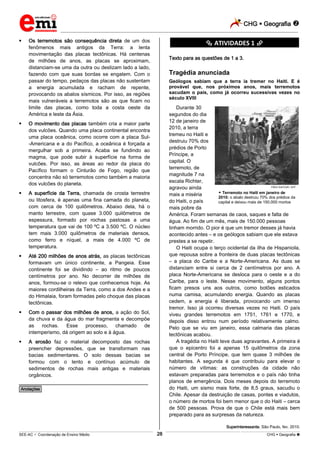 CHG  Geografia 
_________________________________________________________________________________________________________________________
___________________________________________________________________________________________________________________________________________________________________________________________________________________________________________________________________________________________________________________________________________________________________________________________________________________________ _____________________________________________________________________________________________________________
SEE-AC  Coordenação de Ensino Médio CHG  Geografia 28
 Os terremotos são consequência direta de um dos
fenômenos mais antigos da Terra: a lenta
movimentação das placas tectônicas. Há centenas
de milhões de anos, as placas se aproximam,
distanciam-se uma da outra ou deslizam lado a lado,
fazendo com que suas bordas se engatem. Com o
passar do tempo, pedaços das placas não sustentam
a energia acumulada e racham de repente,
provocando os abalos sísmicos. Por isso, as regiões
mais vulneráveis a terremotos são as que ficam no
limite das placas, como toda a costa oeste da
América e leste da Ásia.
 O movimento das placas também cria a maior parte
dos vulcões. Quando uma placa continental encontra
uma placa oceânica, como ocorre com a placa Sul-
-Americana e a do Pacífico, a oceânica é forçada a
mergulhar sob a primeira. Acaba se fundindo ao
magma, que pode subir à superfície na forma de
vulcões. Por isso, as áreas ao redor da placa do
Pacífico formam o Cinturão de Fogo, região que
concentra não só terremotos como também a maioria
dos vulcões do planeta.
 A superfície da Terra, chamada de crosta terrestre
ou litosfera, é apenas uma fina camada do planeta,
com cerca de 100 quilômetros. Abaixo dela, há o
manto terrestre, com quase 3.000 quilômetros de
espessura, formado por rochas pastosas a uma
temperatura que vai de 100 ºC a 3.500 ºC. O núcleo
tem mais 3.000 quilômetros de materiais densos,
como ferro e níquel, a mais de 4.000 ºC de
temperatura.
 Até 200 milhões de anos atrás, as placas tectônicas
formavam um único continente, a Pangeia. Esse
continente foi se dividindo – ao ritmo de poucos
centímetros por ano. No decorrer de milhões de
anos, formou-se o relevo que conhecemos hoje. As
maiores cordilheiras da Terra, como a dos Andes e a
do Himalaia, foram formadas pelo choque das placas
tectônicas.
 Com o passar dos milhões de anos, a ação do Sol,
da chuva e da água do mar fragmenta e decompõe
as rochas. Esse processo, chamado de
intemperismo, dá origem ao solo e à água.
 A erosão faz o material decomposto das rochas
preencher depressões, que se transformam nas
bacias sedimentares. O solo dessas bacias se
formou com o lento e contínuo acúmulo de
sedimentos de rochas mais antigas e materiais
orgânicos.
________________________________________________
*Anotações*
********** ATIVIDADES 1 **********
Texto para as questões de 1 a 3.
Tragédia anunciada
Geólogos sabiam que a terra ia tremer no Haiti. E é
provável que, nos próximos anos, mais terremotos
sacudam o país, como já ocorreu sucessivas vezes no
século XVIII
Durante 30
segundos do dia
12 de janeiro de
2010, a terra
tremeu no Haiti e
destruiu 70% dos
prédios de Porto
Príncipe, a
capital. O
terremoto, de
magnitude 7 na
escala Richter,
agravou ainda
mais a miséria
do Haiti, o país
mais pobre da
América. Foram semanas de caos, saques e falta de
água. Ao fim de um mês, mais de 150.000 pessoas
tinham morrido. O pior é que um tremor desses já havia
acontecido antes – e os geólogos sabiam que ele estava
prestes a se repetir.
O Haiti ocupa o terço ocidental da ilha de HispanioIa,
que repousa sobre a fronteira de duas placas tectônicas
– a placa do Caribe e a Norte-Americana. As duas se
distanciam entre si cerca de 2 centímetros por ano. A
placa Norte-Americana se desloca para o oeste e a do
Caribe, para o leste. Nesse movimento, alguns pontos
ficam presos uns aos outros, como botões esticados
numa camisa, acumulando energia. Quando as placas
cedem, a energia é liberada, provocando um imenso
tremor. Isso já ocorreu diversas vezes no Haiti. O país
viveu grandes terremotos em 1751, 1761 e 1770, e
depois disso entrou num período relativamente calmo.
Pelo que se viu em janeiro, essa calmaria das placas
tectônicas acabou.
A tragédia no Haiti teve duas agravantes. A primeira é
que o epicentro foi a apenas 15 quilômetros da zona
central de Porto Príncipe, que tem quase 3 milhões de
habitantes. A segunda é que contribuiu para elevar o
número de vítimas: as construções da cidade não
estavam preparadas para terremotos e o país não tinha
planos de emergência. Dois meses depois do terremoto
do Haiti, um sismo mais forte, de 8,5 graus, sacudiu o
Chile. Apesar da destruição de casas, pontes e viadutos,
o número de mortos foi bem menor que o do Haiti – cerca
de 500 pessoas. Prova de que o Chile está mais bem
preparado para as surpresas da natureza.
Superinteressante, São Paulo, fev. 2010.
FRED DUFOUR / AFP
 Terremoto no Haiti em janeiro de
2010: o abalo destruiu 70% dos prédios da
capital e deixou mais de 150.000 mortos
 