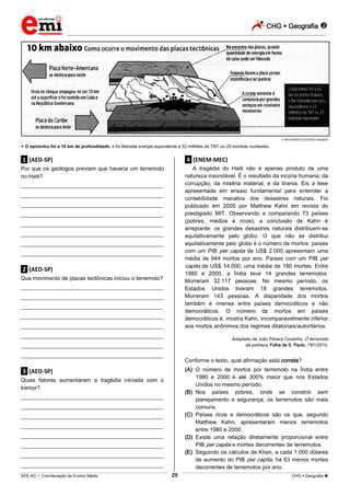 CHG  Geografia 
_________________________________________________________________________________________________________________________
___________________________________________________________________________________________________________________________________________________________________________________________________________________________________________________________________________________________________________________________________________________________________________________________________________________________ _____________________________________________________________________________________________________________
SEE-AC  Coordenação de Ensino Médio CHG  Geografia 29
INFOGRÁFICO ESTÚDIO PINGADO
 O epicentro foi a 10 km de profundidade, e foi liberada energia equivalente a 32 milhões de TNT ou 25 bombas nucleares
.1. (AED-SP)
Por que os geólogos previam que haveria um terremoto
no Haiti?
___________________________________________________
___________________________________________________
___________________________________________________
___________________________________________________
___________________________________________________
___________________________________________________
___________________________________________________
___________________________________________________
.2. (AED-SP)
Que movimento de placas tectônicas iniciou o terremoto?
___________________________________________________
___________________________________________________
___________________________________________________
___________________________________________________
___________________________________________________
___________________________________________________
___________________________________________________
___________________________________________________
.3. (AED-SP)
Quais fatores aumentaram a tragédia iniciada com o
tremor?
___________________________________________________
___________________________________________________
___________________________________________________
___________________________________________________
___________________________________________________
___________________________________________________
___________________________________________________
___________________________________________________
.4. (ENEM-MEC)
A tragédia do Haiti não é apenas produto de uma
natureza insondável. É o resultado da incúria humana; da
corrupção; da miséria material; e da tirania. Eis a tese
apresentada em ensaio fundamental para entender a
contabilidade macabra dos desastres naturais. Foi
publicado em 2005 por Matthew Kahn em revista do
prestigiado MIT. Observando e comparando 73 países
(pobres, médios e ricos), a conclusão de Kahn é
arrepiante: os grandes desastres naturais distribuem-se
equitativamente pelo globo. O que não se distribui
equitativamente pelo globo é o número de mortos: países
com um PIB per capita de US$ 2.000 apresentam uma
média de 944 mortos por ano. Países com um PIB per
capita de US$ 14.000, uma média de 180 mortes. Entre
1980 e 2000, a Índia teve 14 grandes terremotos.
Morreram 32.117 pessoas. No mesmo período, os
Estados Unidos tiveram 18 grandes terremotos.
Morreram 143 pessoas. A disparidade dos mortos
também é imensa entre países democráticos e não
democráticos. O número de mortos em países
democráticos é, mostra Kahn, incomparavelmente inferior
aos mortos anônimos dos regimes ditatoriais/autoritários.
Adaptado de João Pereira Coutinho, O terremoto
da pobreza, Folha de S. Paulo, 19/1/2010.
Conforme o texto, qual afirmação está correta?
(A) O número de mortos por terremoto na Índia entre
1980 e 2000 é até 300% maior que nos Estados
Unidos no mesmo período.
(B) Nos países pobres, onde se constrói sem
planejamento e segurança, os terremotos são mais
comuns.
(C) Países ricos e democráticos são os que, segundo
Matthew Kahn, apresentaram menos terremotos
entre 1980 e 2000.
(D) Existe uma relação diretamente proporcional entre
PIB per capita e mortes decorrentes de terremotos.
(E) Seguindo os cálculos de Khan, a cada 1.000 dólares
de aumento do PIB per capita, há 63 menos mortes
decorrentes de terremotos por ano.
 
