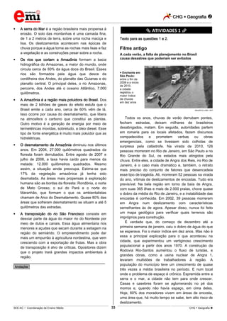 CHG  Geografia 
_________________________________________________________________________________________________________________________
___________________________________________________________________________________________________________________________________________________________________________________________________________________________________________________________________________________________________________________________________________________________________________________________________________________________ _____________________________________________________________________________________________________________
SEE-AC  Coordenação de Ensino Médio CHG  Geografia 33
 A serra do Mar é a região brasileira mais propensa à
erosão. O solo das montanhas é uma camada fina,
de 1 a 2 metros de terra, sobre uma rocha maciça e
lisa. Os deslizamentos acontecem nas épocas de
chuva porque a água torna as rochas mais lisas e faz
a vegetação e as construções pesar sobre a rocha.
 Os rios que cortam a Amazônia formam a bacia
hidrográfica do Amazonas, a maior do mundo, onde
circula cerca de 60% da água doce do Brasil. Esses
rios são formados pela água que desce da
cordilheira dos Andes, do planalto das Guianas e do
planalto central. O principal deles, o rio Amazonas,
percorre, dos Andes até o oceano Atlântico, 7.000
quilômetros.
 A Amazônia é a região mais poluidora do Brasil. Dos
mais de 2 bilhões de gases do efeito estufa que o
Brasil emite a cada ano, cerca de 60% vêm de lá.
Isso ocorre por causa do desmatamento, que libera
na atmosfera o carbono que constitui as plantas.
Outro motivo é a geração de energia por meio de
termelétricas movidas, sobretudo, a óleo diesel. Esse
tipo de fonte energética é muito mais poluidor que as
hidrelétricas.
 O desmatamento da Amazônia diminuiu nos últimos
anos. Em 2004, 27.000 quilômetros quadrados da
floresta foram derrubados. Entre agosto de 2007 e
julho de 2008, a taxa havia caído para menos da
metade: 12.000 quilômetros quadrados. Mesmo
assim, a situação ainda preocupa. Estima-se que
17% da vegetação amazônica já tenha sido
desmatada. As áreas mais propensas à exploração
humana são as bordas da floresta: Rondônia, o norte
de Mato Grosso, o sul do Pará e o norte do
Maranhão, que formam o que os ambientalistas
chamam de Arco do Desmatamento. Quase 80% das
áreas que sofreram desmatamento se situam a até 5
quilômetros das estradas.
 A transposição do rio São Francisco consiste em
desviar parte da água do maior rio do Nordeste por
meio de dutos e canais. Essa água alimentaria rios
menores e açudes que secam durante a estiagem na
região do semiárido. O empreendimento pode dar
mais um empurrão à agricultura nordestina, que vem
crescendo com a exportação de frutas. Mas a obra
de transposição é alvo de críticas. Opositores dizem
que o projeto trará grandes impactos ambientais à
região.
________________________________________________
*Anotações*
********** ATIVIDADES 1 **********
Texto para as questões 1 e 2.
Filme antigo
A cada verão, a falta de planejamento no Brasil
causa desastres que poderiam ser evitados
 Enchente em
São Paulo:
entre o fim de
2009 e o início
de 2010,
a cidade
registrou o
maior índice
de chuvas
em dez anos
MAURÍCIO LIMA / AFP
Todos os anos, chuvas de verão derrubam pontes,
fecham estradas, deixam milhares de brasileiros
desabrigados, matam. Em seguida, autoridades partem
em romaria para os locais afetados, fazem discursos
compadecidos e prometem verbas ou obras
emergenciais, como se tivessem sido colhidas de
surpresa pela catástrofe. Na virada de 2010, 126
pessoas morreram no Rio de Janeiro, em São Paulo e no
Rio Grande do Sul, os estados mais atingidos pela
chuva. Entre eles, a cidade de Angra dos Reis, no Rio de
Janeiro, é o caso mais dramático e, também, o retrato
mais preciso do conjunto de fatores que desencadeia
esse tipo de tragédia. Ali, morreram 52 pessoas na virada
do ano, vítimas de deslizamentos de encostas. Tudo era
previsível. Na bela região em torno da baía de Angra,
com suas 365 ilhas e mais de 2.000 praias, chove quase
o dobro da média do Rio de Janeiro, e a instabilidade das
encostas é conhecida. Em 2002, 39 pessoas morreram
em Angra num deslizamento com características
semelhantes às de agora. Apesar disso, nunca foi feito
um mapa geológico para verificar quais terrenos são
impróprios para construção.
É verdade que, do começo de dezembro até a
primeira semana de janeiro, caiu o dobro de água do que
se esperava. Foi o maior índice em dez anos. Mas não é
essa a principal explicação para o que aconteceu na
cidade, que experimentou um vertiginoso crescimento
populacional a partir dos anos 1970. A construção da
Rodovia Rio-Santos aumentou o fluxo de turistas, e
grandes obras, como a usina nuclear de Angra 1,
levaram multidões de trabalhadores à região. A
população do município teve um crescimento de quase
três vezes a média brasileira no período. E num local
onde o problema de espaço é crônico. Espremida entre a
serra e o mar, a cidade não tem para onde crescer.
Casas e casebres foram se aglomerando no pé dos
morros e, quando não havia espaço, em cima deles.
Hoje, 60% dos moradores vivem em áreas de encosta,
uma área que, há muito tempo se sabe, tem alto risco de
deslizamento.
 