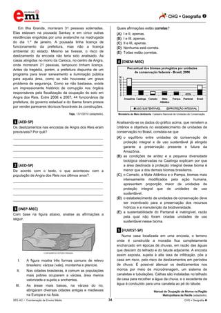 CHG  Geografia 
_________________________________________________________________________________________________________________________
___________________________________________________________________________________________________________________________________________________________________________________________________________________________________________________________________________________________________________________________________________________________________________________________________________________________ _____________________________________________________________________________________________________________
SEE-AC  Coordenação de Ensino Médio CHG  Geografia 34
Em Ilha Grande, morreram 31 pessoas soterradas.
Elas estavam na pousada Sankay e em cinco outras
residências engolidas por uma avalanche na madrugada
do dia 1.º de janeiro. A pousada tinha licença de
funcionamento da prefeitura, mas não a licença
ambiental do estado. Mesmo se tivesse, o risco de
deslizamento da encosta não teria sido analisado. As
casas atingidas no morro da Carioca, no centro de Angra,
onde morreram 21 pessoas, tampouco tinham licença.
Antes da tragédia, porém, a prefeitura dispunha de um
programa para levar saneamento e iluminação pública
para aquela área, como se não houvesse um grave
problema de segurança. Como se não bastasse, existe
um impressionante histórico de corrupção nos órgãos
responsáveis pela fiscalização da ocupação do solo em
Angra dos Reis. Entre 2006 e 2007, 44 funcionários da
prefeitura, do governo estadual e do Ibama foram presos
por vender pareceres técnicos favoráveis às construções.
Veja, 13/1/2010 (adaptado).
.1. (AED-SP)
Os deslizamentos nas encostas de Angra dos Reis eram
previsíveis? Por quê?
___________________________________________________
___________________________________________________
___________________________________________________
___________________________________________________
.2. (AED-SP)
De acordo com o texto, o que aconteceu com a
população de Angra dos Reis nos últimos anos?
___________________________________________________
___________________________________________________
___________________________________________________
___________________________________________________
.3. (INEP-MEC)
Com base na figura abaixo, analise as afirmações a
seguir.
INFOGRÁFICO ESTÚDIO PINGADO
I. A figura mostra três formas comuns de relevo
brasileiro: várzea (vale), montanha e planície.
II. Nas cidades brasileiras, é comum as populações
mais pobres ocuparem a várzea, área menos
valorizada e sujeita a enchentes.
III. As áreas mais baixas, na várzea do rio,
abrigaram diversas cidades antigas e medievais
na Europa e na Ásia.
Quais afirmações estão corretas?
(A) I e II, apenas.
(B) I e III, apenas.
(C) II e III, apenas.
(D) Nenhuma está correta.
(E) Todas estão corretas.
.4. (ENEM-MEC)
Ministério do Meio Ambiente. Cadastro Nacional de Unidades de Conservação.
Analisando-se os dados do gráfico acima, que remetem a
critérios e objetivos no estabelecimento de unidades de
conservação no Brasil, constata-se que
(A) o equilíbrio entre unidades de conservação de
proteção integral e de uso sustentável já atingido
garante a preservação presente e futura da
Amazônia.
(B) as condições de aridez e a pequena diversidade
biológica observadas na Caatinga explicam por que
a área destinada à proteção integral desse bioma é
menor que a dos demais biomas brasileiros.
(C) o Cerrado, a Mata Atlântica e o Pampa, biomas mais
intensamente modificados pela ação humana,
apresentam proporção maior de unidades de
proteção integral que de unidades de uso
sustentável.
(D) o estabelecimento de unidades de conservação deve
ser incentivado para a preservação dos recursos
hídricos e a manutenção da biodiversidade.
(E) a sustentabilidade do Pantanal é inatingível, razão
pela qual não foram criadas unidades de uso
sustentável nesse bioma.
.5. (FUVEST-SP)
Numa casa localizada em uma encosta, o terreno
onde é construída a moradia fica completamente
encharcado em épocas de chuvas, em razão das águas
que descem do telhado e do talude adjacente. A encosta
assim exposta, sujeita à alta taxa de infiltração, põe a
casa em risco, pelo risco de deslizamentos em períodos
de chuva. É possível atenuar os deslizamentos nos
morros por meio de microdrenagem, um sistema de
canaletas e tubulações. Calhas são instaladas no telhado
da casa para recolher a água da chuva, e o excedente de
água é conduzido para uma canaleta ao pé do talude.
Manual de Ocupação de Morros na Região
Metropolitana de Recife (adaptado).
 